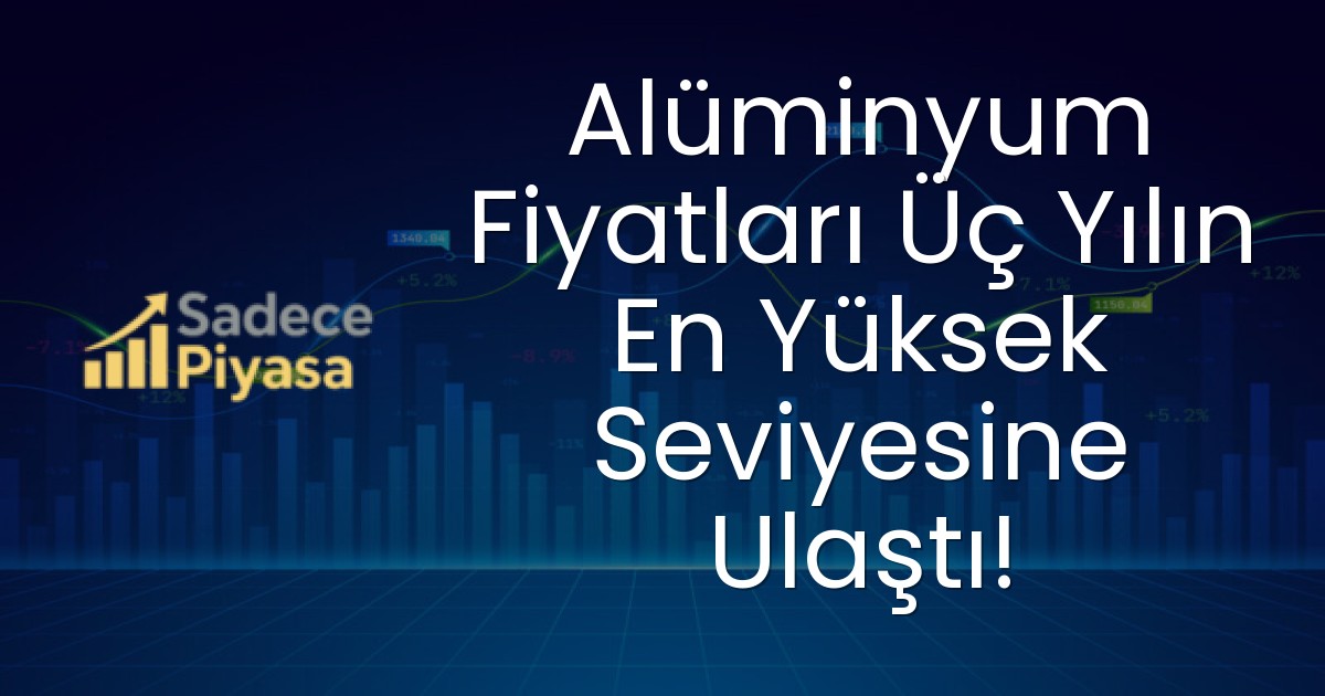 Alüminyum Fiyatları Üç Yılın En Yüksek Seviyesine Ulaştı!
