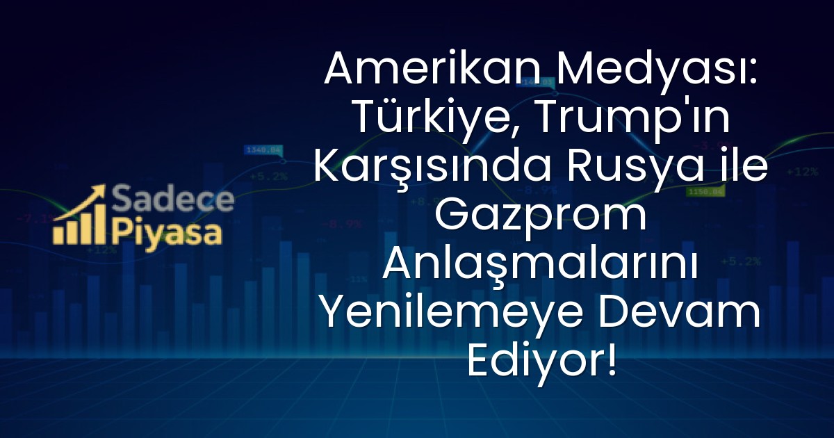 Amerikan Medyası: Türkiye, Trump’ın Karşısında Rusya ile Gazprom Anlaşmalarını Yenilemeye Devam Ediyor!