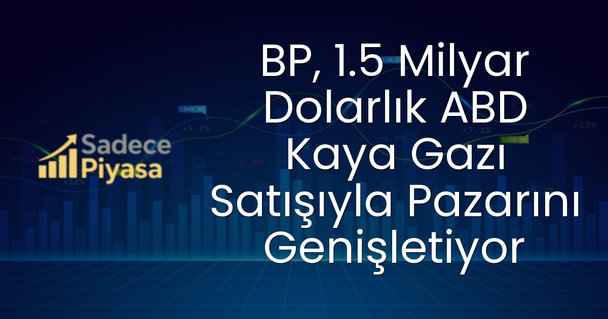 BP, 1.5 Milyar Dolarlık ABD Kaya Gazı Satışıyla Pazarını Genişletiyor