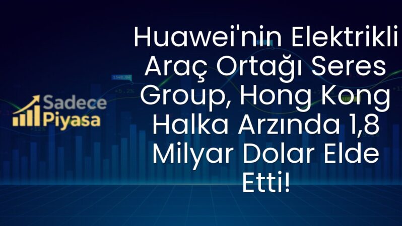 Huawei’nin Elektrikli Araç Ortağı Seres Group, Hong Kong Halka Arzında 1,8 Milyar Dolar Elde Etti!