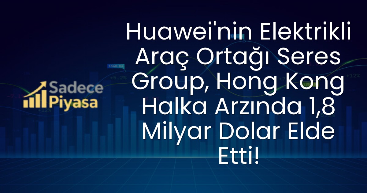 Huawei’nin Elektrikli Araç Ortağı Seres Group, Hong Kong Halka Arzında 1,8 Milyar Dolar Elde Etti!