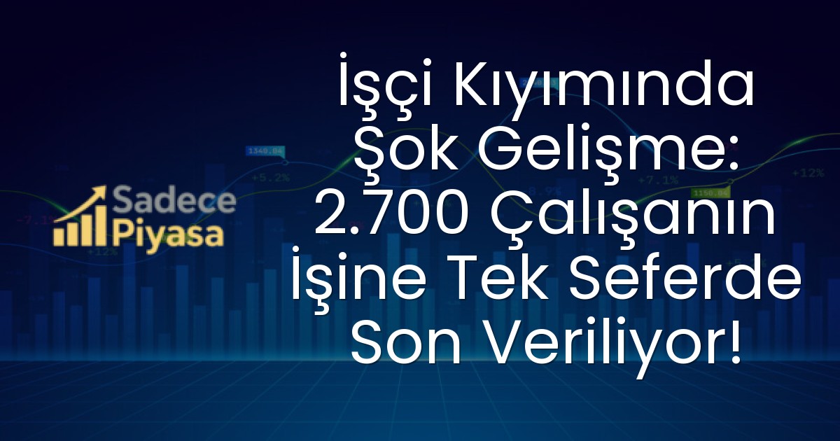 İşçi Kıyımında Şok Gelişme: 2.700 Çalışanın İşine Tek Seferde Son Veriliyor!