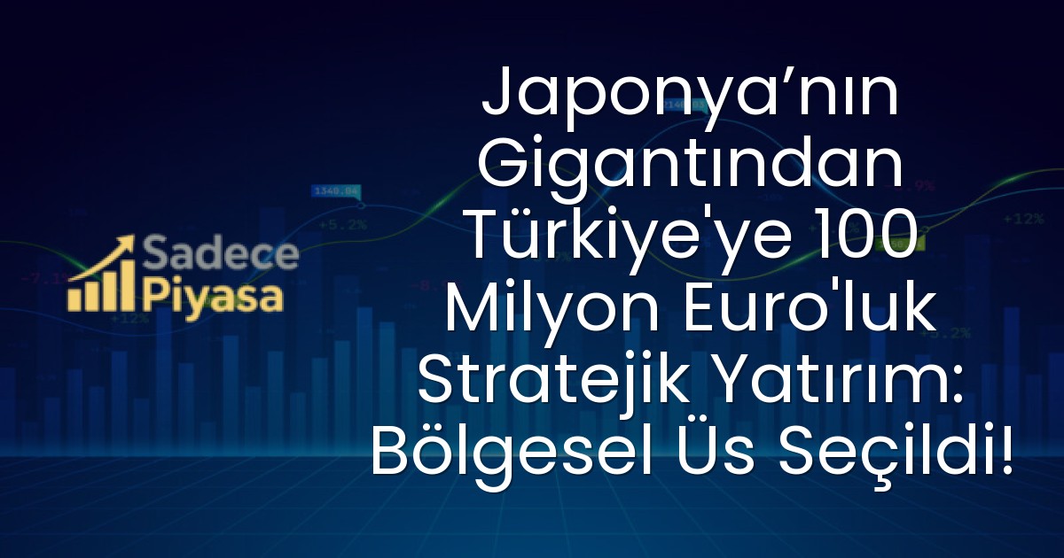 Japonya’nın Gigantından Türkiye’ye 100 Milyon Euro’luk Stratejik Yatırım: Bölgesel Üs Seçildi!