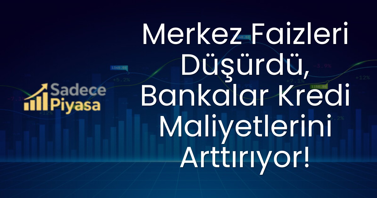 Merkez Faizleri Düşürdü, Bankalar Kredi Maliyetlerini Arttırıyor!