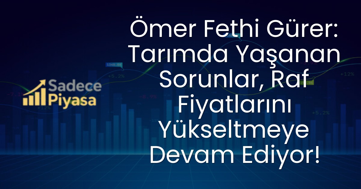 Ömer Fethi Gürer: Tarımda Yaşanan Sorunlar, Raf Fiyatlarını Yükseltmeye Devam Ediyor!