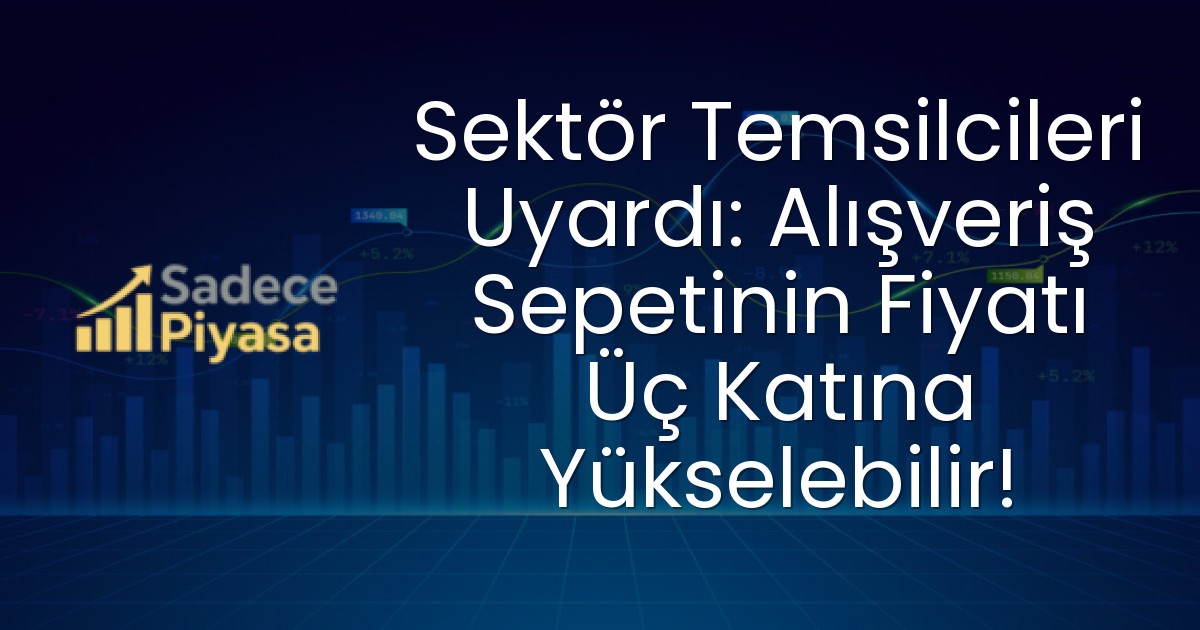 Sektör Temsilcileri Uyardı: Alışveriş Sepetinin Fiyatı Üç Katına Yükselebilir!