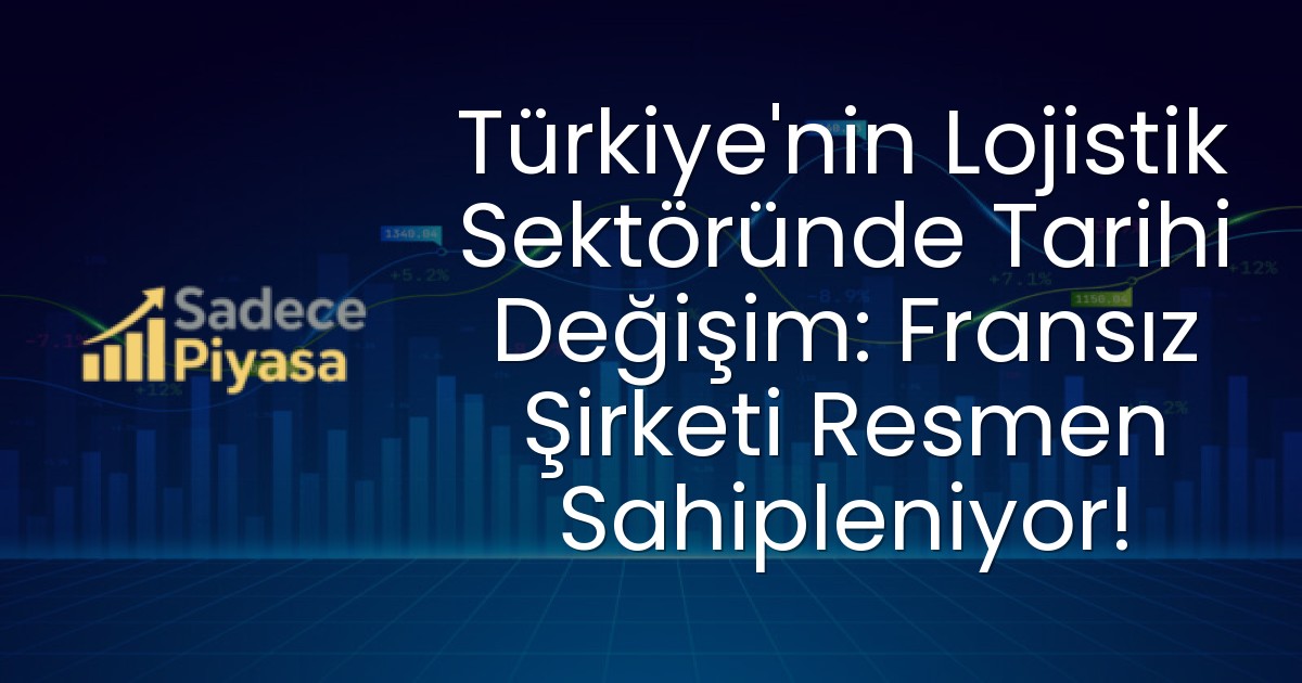 Türkiye’nin Lojistik Sektöründe Tarihi Değişim: Fransız Şirketi Resmen Sahipleniyor!